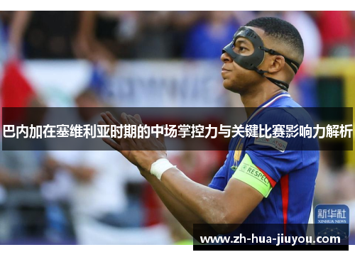 巴内加在塞维利亚时期的中场掌控力与关键比赛影响力解析