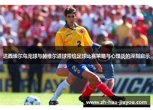 达西埃尔乌龙球与赫维尔进球带给足球比赛策略与心理战的深刻启示