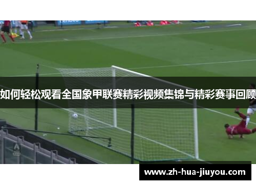 如何轻松观看全国象甲联赛精彩视频集锦与精彩赛事回顾