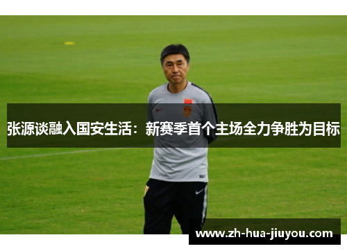 张源谈融入国安生活：新赛季首个主场全力争胜为目标