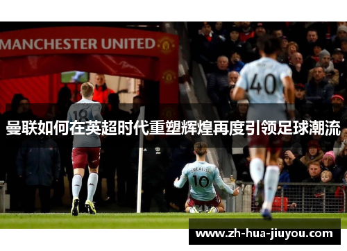 曼联如何在英超时代重塑辉煌再度引领足球潮流